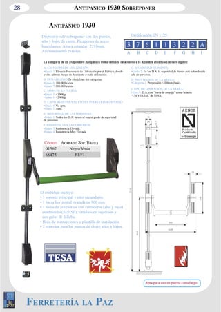 28 
Dispositivo de sobreponer con dos puntos, 
alto y bajo, de cierre. Picaportes de acero 
basculantes. Altura estandar: 2210mm. 
Accionamiento exterior. 
El embalaje incluye: 
• 1 soporte principal y otro secundario. 
• 1 barra horizontal ovalada de 900 mm. 
• 1 bolsa de accesorios con cerraderos (alto y bajo) 
cuadradillo (8x8x90), tornillos de sujección y 
dos guías de falleba. 
• Hoja de instrucciones y plantilla de instalación. 
• 2 reenvíos para los puntos de cierre altos y bajos. 
A B C D E F G H I 
A. CATEGORÍA DE UTILIZACIÓN: 
•Grado 3: Elevada Frecuencia de Utilización por el Público, donde 
exista además riesgo de Accidente o mala utilización. 
B. DURABILIDAD: 
•Grado 6: 100.000 ciclos 
•Grado 7: 200.000 ciclos 
C. MASA DE LA PUERTA: 
•Grado 5: <100Kg 
•Grado 6: <200Kg 
D. CAPACIDAD PARA SU USO EN PUERTAS CORTAFUEGO: 
•Grado 0: No apta. 
•Grado 1: Apta. 
E. SEGURIDAD DE LAS PERSONAS: 
•Grado 1: Todos los D.A. tienen el mayor grado de seguridad 
de personas. 
F. RESISTENCIA A LA CORROSION: 
•Grado 3: Resistencia Elevada. 
•Grado 4: Resistencia Muy Elevada. 
G. SEGURIDAD DE BIENES: 
•Grado 2: En los D.A. la seguridad de bienes está subordinada 
a la de personas. 
H. PROYECCION DE LA BARRA: 
•Categoría 2: Proyección <100mm (baja). 
I. TIPO DE OPERACIÓN DE LA BARRA: 
•Tipo A: D.A. con “barra de empuje” como la serie 
‘UNIVERSAL’ de TESA. 
01562 Negro/Verde 
66475 F1/F1 
Apta para uso en puerta cortafuego 
 
