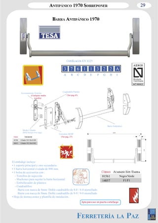 29 
A B C D E F G H I 
Barra Antipánico 
Accionamiento Exterior Cuadradillo Partido 
Cerradura 4030F 
(Cualquier media 
manilla) 
Medio Cilindro 
El embalaje incluye: 
• 1 soporte principal y otro secundario. 
• 1 barra horizontal ovalada de 900 mm. 
• 1 bolsa de accesorios con : 
­Tornillos 
de sujección 
­Machones 
para sujetar la barra horizontal 
­Embellecedor 
de plástico 
­Cuadradillos: 
Barra con nueca de 8mm: Doble cuadradillo de 8­8 
/ 8­8 
atornillado 
Barra con nueca de 9mm: Doble cuadradillo de 9­9 
/ 9­9 
atornillado 
• Hoja de instrucciones y plantilla de instalación. 
01561 Negro/Verde 
14057 F1/F1 
(Ver pag.45) 
(Ver pag. 27) 
03748 Cilindro TE5 30x10 HN 
69815 Cilindro TE5 30x10 HL 
Apta para uso en puerta cortafuego 
 