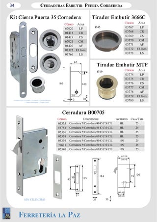 34 
Kit Cierre Puer ta 35 Cor reder a Tir ador Embutir 3666C 
Ø45 
03767 LP 
03768 CR 
03769 CS 
03770 CM 
03771 AF 
03772 Ef.Inox 
03773 LS 
Tir ador Embutir MTF 
Ø19 
67020 LP 
01418 CR 
01419 CS 
67021 CM 
01420 AF 
03325 Ef.Inox 
03766 LS 
03774 LP 
03775 CR 
03776 CS 
03777 CM 
03778 AF 
03779 Ef.Inox 
03780 LS 
67 
15 
160 100 
50 
2 30 
05335 Cerradura P/Corredera/40 C/C S/CIL HL 25 
54761 Cerradura P/Corredera/45 C/C S/CIL HL 25 
05336 Cerradura P/Corredera/50 C/C S/CIL HL 25 
05338 Cerradura P/Corredera/60 C/C S/CIL HL 25 
05339 Cerradura P/Corredera/40 C/C S/CIL HN 25 
70611 Cerradura P/Corredera/50 C/C S/CIL HN 25 
05340 Cerradura P/Corredera/60 C/C S/CIL HN 25 
3 
45 100 
33 
(62;70) 
[40;45] 
30 105 
21 
21 
163 
83 
9 
SIN CILINDRO 
[50;58] 
(50;60) 
Cer r adur a B00705 
Compuesto por: Cerradura + Cerradero + Tirador­Bloqueo 
+ Tirador­Desbloqueo 
+ Tirador Canto 
 