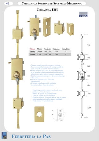 46 
65332 DCHA Pint.Oro T60 4 
65333 IZDA Pint.Oro T60 4 
• Palancas con placas antisierra en acero templado. 
• Cerraderos laterales conformando una caja cerrada de 
acero reforzado que impide el apalancamiento. 
• Puntos de anclaje alto y bajo, en acero carbonitrurado. 
Se incluyen los cerraderos superior e inferior, de acero 
reforzado. Cerradero inferior con placa guardapolvos. 
• Fallebas de conexión entre puntos de cierre ocultas bajo 
cubre­barras. 
• Escudo de seguridad ESTS antitaladro 
y antimordaza. 
• El cilindro estándar permite la instalación 
en puertas de hasta 48mm de anchura. 
• Escudo de protección exterior con placa de acero 
templado de 4mm. de espesor. 
• Funda de cilindro de acero niquelado. 
• Protector cañuto de acero niquelado de 3mm de espesor 
• Funda exterior en latón barnizado. 
 