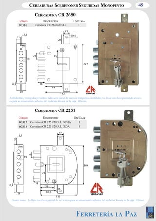 49 
00316 Cerradura CR 2650/28 5LL 1 
25 
28 
8 
90,5 
6 
85 
38 
227 
68 
142 
19 
0,8 
13 
2,5 
M6 
29 
Ambidiestras, protegidas por ambos lados con placas de acero al manganeso antitaladro. La llave con clave parcial de servicio 
es para accionamiento exclusivo del resbalón. Grosor de la caja: 30,6 mm 
19 
0,8 
6 
2,5 
M6 
29 
8 
28 
38 
130 
60,5 
72 
6 
17 
164 
17 
56 
20 
00317 Cerradura CR 2251/28 5LL DCHA 1 
00318 Cerradura CR 2251/28 5LL IZDA 1 
Guarda mano. La llave con clave parcial de servicio es para accionamiento exclusivo del resbalón. Grosor de la caja: 29,8mm. 
 