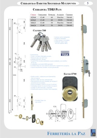 5 
02564 CL40 60 Pint.Oro T60­60 
02565 CL40 60 INOX T60­60 
04423 CL40 50 Pint.Oro T60­60 
04424 CL40 50 INOX T60­60 
• 6 pitones activos antiganzúa 
• Pasadores antitaladro 
• 5 llaves planas y reversibles 
EN1303 (edición 2005). 
Características: 
• Frente y cerradero fabricados en acero. 
• Distancia entre ejes de 85 mm. 
• Entrada de 60 mm y 50 mm. 
• Escudo E700 con placa antitaladro en acero templado y seis tornillos 
• Compatibles con escudo E800 (opcional). 
• Cerradero largo con caja central de protección y regulación de picaporte. 
• Cajas de mecanismos cerradas, en acero galvanizado. 
40 
• Núcleo escudo : 4 placas de acero laminado de 
2mm. de espesor. 
• Protector cañuto de acero carbonitrurado 
• Placa protectora de acero templado que protege el 
mecanismo de la cerradura. 
• Contraplaca interior en acero de 4mm. de espesor. 
• Acabado en latón barnizado o niquelado. 
• Embellecedor giratorio de latón o latón niquelado. 
(50) 
2030 
• Cerradero largo con 
caja central. 
 