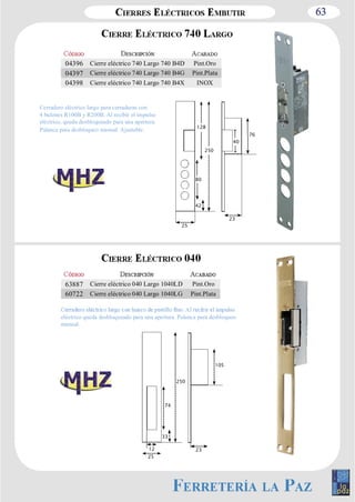 63 
04396 Cierre eléctrico 740 Largo 740 B4D Pint.Oro 
04397 Cierre eléctrico 740 Largo 740 B4G Pint.Plata 
04398 Cierre eléctrico 740 Largo 740 B4X INOX 
128 
63887 Cierre eléctrico 040 Largo 1040LD Pint.Oro 
60722 Cierre eléctrico 040 Largo 1040LG Pint.Plata 
eléctrico queda desbloqueado para una apertura. Palanca para desbloqueo 
manual. 
74 
12 23 
25 
33 
250 
105 
25 
23 
42 
76 
80 
250 
40 
Cerradero eléctrico largo para cerraduras con 
4 bulones R100B y R200B. Al recibir el impulso 
eléctrico, queda desbloqueado para una apertura. 
Palanca para desbloqueo manual. Ajustable. 
 