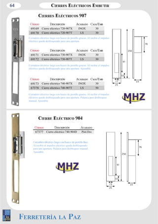 64 
91 
17 23 
25 
33 
250 
76 
69169 Cierre eléctrico 720­907X 
INOX 30 
69170 Cierre eléctrico 720­907T 
LS 30 
Cerradero eléctrico largo con hueco de pestillo grueso. Al recibir el impulso 
eléctrico queda desbloqueado para una apertura. 
69171 Cierre eléctrico 730­907X 
INOX 30 
69172 Cierre eléctrico 730­907T 
LS 30 
Cerradero eléctrico largo con hueco de pestillo grueso. Al recibir el impulso 
eléctrico queda desbloqueado para una apertura. Ajustable. 
69173 Cierre eléctrico 740­907X 
INOX 30 
67378 Cierre eléctrico 740­907T 
LS 50 
Cerradero eléctrico largo con hueco de pestillo grueso. Al recibir el impulso 
eléctrico queda desbloqueado para una apertura. Palanca para desbloqueo 
manual. Ajustable. 
67377 Cierre eléctrico 740­904D 
Pint.Oro 
Al recibir el impulso eléctrico queda desbloqueado 
para una apertura. Palanca para desbloqueo manual. 
Ajustable. 
91 
13 23 
25 
33 
250 
76 
 