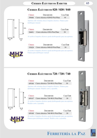 65 
Apertura sólo mientras dura el impulso eléctrico. Palanca para 
desbloqueo manual. 
Al recibir el impulso eléctrico queda desbloqueado para una apertura. 
Al recibir el impulso eléctrico queda desbloqueado para una apertura. 
Palanca para desbloqueo manual 
Apertura sólo mientras dura el impulso eléctrico. Palanca para 
desbloqueo manual. Modelo corto y ajustable. 
Al recibir el impulso eléctrico queda desbloqueado para una apertura. 
Modelo corto y ajustable. 
Al recibir el impulso eléctrico queda desbloqueado para una apertura. 
Palanca para desbloqueo manual. Modelo corto y ajustable. 
160 105 
20 23 
160 76 
25 23 
59446 Cierre eléctrico 020ND Pint.Plata 50 
50491 Cierre eléctrico 030A Pint.Plata 50 
55820 Cierre eléctrico 040AD Pint.Plata 50 
69166 Cierre eléctrico 720­901G 
Pint.Plata 50 
69167 Cierre eléctrico 730­901G 
Pint.Plata 50 
69168 Cierre eléctrico 740­901G 
Pint.Plata 50 
 
