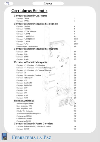 76 
Cer radur as Embutir 
Cerraduras Embutir Cantoneras 
Cerradura CANBF 2 
Cerradura CANB3 3 
Cerraduras Embutir Seguridad Multipunto 
Cerradura Premium 4 
Cerradura TDB3 Plus 5 
Cerradura ULOCK 3 Puntos 6 
Cerradura TLB3 AI 7 
Cerradura TLB3/T2B3 AE 8,9 
Cerradura TLB3/T2B3 AC 10,11 
Cerradura TLB3 NE 12 
Cerradura TLPS3 13,14 
Embellecedores y Suplementos 15 
Cerraduras Embutir Seguridad Monopunto 
Cerradura U200 16 
Cerradura U100 16 
Cerradura R200B 17 
Cerradura R100B 17 
Cerraduras Embutir Monopunto 
Cerradura 349 / Cerradura 349­Silenciosa 
18 
Cerradura 344 / Cerradura 344­Condena 
Silenciosa 19 
Cerradura 345 / Cerradura 345­Picaporte 
Silenciosa 20 
Cerradura U0 21 
Cerradura U0 + Adaptador Condena 21 
Cerradura U2 Picaporte 22 
Cerradura 2031 22 
Cerradura Gancho 350 23 
Cerradura Rodillo 380 23 
Cerradura U130 24 
Cerradura U10P 25 
Cerradura U30 26 
Cerradura 2030F 27 
Cerradura 4030F 27 
Sistemas Antipánico 
Sistema Antipánico 1930 28 
Barra Antipánico 1970 29 
Barra Antipánico 1910 30 
Cilindro TE5 Antipánico 30 
Accionamiento Exterior Antipánico 31 
Cierrapuertas CT3000 32 
Cierrapuertas CT1800 33 
Cierrapuertas DC100 33 
Cerraduras Embutir Puerta Corredera 
Kit Cierre Puerta Corredera y Tiradores de Embutir 34 
Cerradura B00705 34 
 