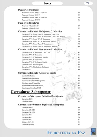 77 
Picaporte Condena 2000/47 Silencioso 35 
Picaporte Condena 2000/47 35 
Picaporte Condena 2000/70 Silencioso 36 
Picaporte Condena 2000/70 36 
Picaportes Tubulares 
Picaporte Tubular 911/45 37 
Picaporte Tubular 912/60 37 
Cerraduras Embutir Multipunto C. Metálica 
Cerradura 7796. Frente Plano. P/ Basculante. Llave Cruz 38 
Cerradura 7796. Frente Plano. P/ Basculante. Llave Cruz. Rodillo 38 
Cerradura 7799. Frente “U”. P/ Basculante 39 
Cerradura 7799. Frente “U”. P/ Basculante. Rodillo 39 
Cerradura 7799. Frente Plano. P/ Basculante 40 
Cerradura 7799. Frente Plano. P/ Basculante. Rodillo 40 
Cerraduras Embutir Monopunto C. Metálica 
Cerradura 7794. P/ Basculante. Llave Cruz 41 
Cerradura 7797. P/ Basculante 41 
Cerradura 7797. P/ Basculante. Rodillo 42 
Cerradura 7791. P/ Deslizante 42 
Cerradura 7792. P/ Deslizante. Rodillo 43 
Cerradura 7791. Sólo Picaporte 43 
Cerradura 9791. Sólo Palanca Deslizante 44 
Cerradura 727 44 
Cerraduras Embutir Accesorios Varios 
Cuadradillo Partido 45 
Cuadradillo de Expansión 45 
Bocallave Yale 461/45 P/Seguridad 45 
Bocallave Yale P/Seguridad 45 
Adaptador Cerradura a Condena 45 
Cajetín para Cerradura U10P 45 
Cer radur as Sobreponer 
Cerraduras Sobreponer Sefuridad Multipunto 
Cerradura TS50 46 
Cerradura TS30 47 
Cerraduras Sobreponer Seguridad Monopunto 
Cerradura TS10 48 
Cerradura CR 2650 49 
Cerradura CR 2251 49 
Cerradura 432 50 
Cerradura 434 50 
Cerradura 534 51 
Cilindro C175­50 
51 
Cerradura 3240CS 52 
 