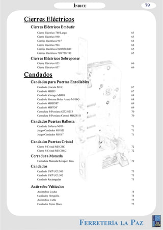 79 
Cierres Eléctricos 
Cierres Eléctricos Embutir 
Cierre Eléctrico 740 Largo 63 
Cierre Eléctrico 040 63 
Cierres Eléctricos 907 64 
Cierre Eléctrico 904 64 
Cierres Eléctricos 020/030/040 65 
Cierres Eléctricos 720/730/740 65 
Cierres Eléctricos Sobreponer 
Cierre Eléctrico 035 66 
Cierre Eléctrico 037 66 
Candados 
Candados para Puertas Enrollables 
Candado Cruceta MHC 67 
Candado MHD3 67 
Candado Vástago MHBS 68 
Candado Sistema Bolas Acero MHBO 68 
Candado MHD3RT 69 
Candado MHTOY 69 
Cerradura P/Persiana 8232/8233 70 
Cerradura P/Persiana Central MHZ5511 70 
Candados Puertas Ballesta 
Candado Ballesta MHB 71 
Juego Candados MHBD 71 
Juego Candados MHBT 71 
Candados Puertas Cristal 
Cierre P/Cristal MHCRC 72 
Cierre P/Cristal MHCRSC 72 
Cerradura Moneda 
Cerradura Moneda Recuper. Izda. 72 
Candados 
Candado BYP UCL300 73 
Candado BYP UCL302 73 
Candado Rectangular 73 
Antirrobo Vehículos 
Antirrobos Coche 74 
Candados Horquilla 74 
Antirrobos Cable 75 
Candados Freno Disco 75 
 