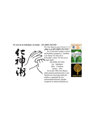 El Arte de la Felicidad y la Salud – JIN SHIN JYUTSU
Por Gus Kuarzo para Portal 11:11
¿Qué es el JIN SHIN JYUTSU?
Es el Arte del Creador a través
del Hombre compasivo. También
se le llama “El Arte de la
Felicidad” o bien “El Arte de la
Longevidad”.
JIN SHIN JYUTSU
Jin – Sabiduría
Shin – Creadora
Jyutsu – Arte
En el año 1900, Jiro Murai,
sabio japonés perteneciente a una
familia con una larga tradición
médica y aquejado de una
enfermedad terminal, lograba
recuperar la salud realizando un
 