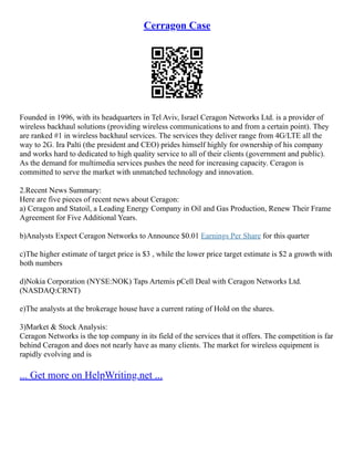 Cerragon Case
Founded in 1996, with its headquarters in Tel Aviv, Israel Ceragon Networks Ltd. is a provider of
wireless backhaul solutions (providing wireless communications to and from a certain point). They
are ranked #1 in wireless backhaul services. The services they deliver range from 4G/LTE all the
way to 2G. Ira Palti (the president and CEO) prides himself highly for ownership of his company
and works hard to dedicated to high quality service to all of their clients (government and public).
As the demand for multimedia services pushes the need for increasing capacity. Ceragon is
committed to serve the market with unmatched technology and innovation.
2.Recent News Summary:
Here are five pieces of recent news about Ceragon:
a) Ceragon and Statoil, a Leading Energy Company in Oil and Gas Production, Renew Their Frame
Agreement for Five Additional Years.
b)Analysts Expect Ceragon Networks to Announce $0.01 Earnings Per Share for this quarter
c)The higher estimate of target price is $3 , while the lower price target estimate is $2 a growth with
both numbers
d)Nokia Corporation (NYSE:NOK) Taps Artemis pCell Deal with Ceragon Networks Ltd.
(NASDAQ:CRNT)
e)The analysts at the brokerage house have a current rating of Hold on the shares.
3)Market & Stock Analysis:
Ceragon Networks is the top company in its field of the services that it offers. The competition is far
behind Ceragon and does not nearly have as many clients. The market for wireless equipment is
rapidly evolving and is
... Get more on HelpWriting.net ...
 