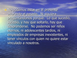 No podemos estar en el presente añorando el pasado.  Ni siquiera preguntándonos porqué.  Lo que sucedió, sucedió, y hay que soltarlo, hay que desprenderse.  No podemos ser niños eternos, ni adolescentes tardíos, ni empleados de empresas inexistentes, ni tener vínculos con quien no quiere estar vinculado a nosotros.  