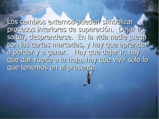 Los cambios externos pueden simbolizar procesos interiores de superación.  Dejar ir, soltar, desprenderse.  En la vida nadie juega con las cartas marcadas, y hay que aprender a perder y a ganar.   Hay que dejar ir, hay que dar vuelta a la hoja, hay que vivir sólo lo que tenemos en el presente.  