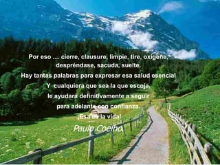 Por eso .... cierre, clausure, limpie, tire, oxigene,
despréndase, sacuda, suelte.
Hay tantas palabras para expresar esa salud esencial
Y cualquiera que sea la que escoja,
le ayudará definitivamente a seguir
para adelante con confianza.
¡Esa es la vida!
Paulo Coelho.
 