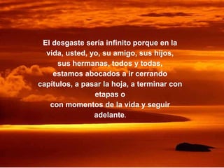 El desgaste sería infinito porque en la
vida, usted, yo, su amigo, sus hijos,
sus hermanas, todos y todas,
estamos abocados a ir cerrando
capítulos, a pasar la hoja, a terminar con
etapas o
con momentos de la vida y seguir
adelante.
 
