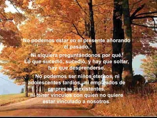 No podemos estar en el presente añorando
el pasado.
Ni siquiera preguntándonos por qué.
Lo que sucedió, sucedió, y hay que soltar,
hay que desprenderse.
No podemos ser niños eternos, ni
adolescentes tardíos, ni empleados de
empresas inexistentes,
ni tener vínculos con quien no quiere
estar vinculado a nosotros.
 