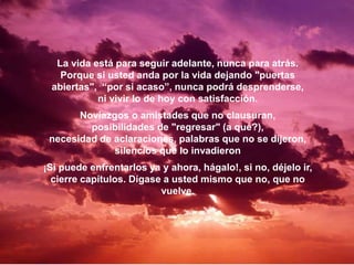La vida está para seguir adelante, nunca para atrás.
Porque si usted anda por la vida dejando "puertas
abiertas", “por si acaso”, nunca podrá desprenderse,
ni vivir lo de hoy con satisfacción.
Noviazgos o amistades que no clausuran,
posibilidades de "regresar" (a qué?),
necesidad de aclaraciones, palabras que no se dijeron,
silencios que lo invadieron
¡Si puede enfrentarlos ya y ahora, hágalo!, si no, déjelo ir,
cierre capítulos. Dígase a usted mismo que no, que no
vuelve.
 