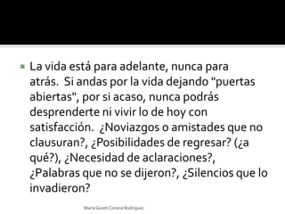 La vida está para adelante, nunca para atrás.  Si andas por la vida dejando "puertas abiertas", por si acaso, nunca podrás desprenderte ni vivir lo de hoy con satisfacción.  ¿Noviazgos o amistades que no clausuran?, ¿Posibilidades de regresar? (¿a qué?), ¿Necesidad de aclaraciones?, ¿Palabras que no se dijeron?, ¿Silencios que lo invadieron? María Goreti Corona Rodriguez