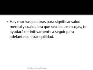Hay muchas palabras para significar salud mental y cualquiera que sea la que escojas, te ayudará definitivamente a seguir para adelante con tranquilidad. María Goreti Corona Rodriguez