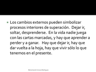 Los cambios externos pueden simbolizar procesos interiores de superación.  Dejar ir, soltar, desprenderse.  En la vida nadie juega con las cartas marcadas, y hay que aprender a perder y a ganar.   Hay que dejar ir, hay que dar vuelta a la hoja, hay que vivir sólo lo que tenemos en el presente. María Goreti Corona Rodriguez
