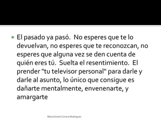 El pasado ya pasó.  No esperes que te lo devuelvan, no esperes que te reconozcan, no esperes que alguna vez se den cuenta de quién eres tú.  Suelta el resentimiento.  El prender "tu televisor personal" para darle y darle al asunto, lo único que consigue es dañarte mentalmente, envenenarte, y amargarteMaría Goreti Corona Rodriguez