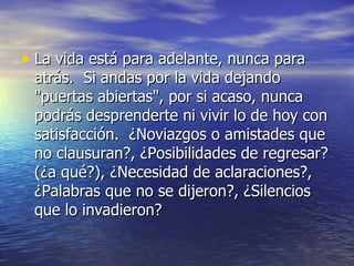 • La vida está para adelante, nunca para
 atrás. Si andas por la vida dejando
 "puertas abiertas", por si acaso, nunca
 podrás desprenderte ni vivir lo de hoy con
 satisfacción. ¿Noviazgos o amistades que
 no clausuran?, ¿Posibilidades de regresar?
 (¿a qué?), ¿Necesidad de aclaraciones?,
 ¿Palabras que no se dijeron?, ¿Silencios
 que lo invadieron?
 
