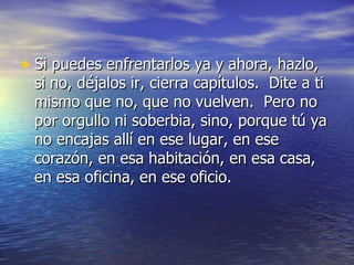 • Si puedes enfrentarlos ya y ahora, hazlo,
 si no, déjalos ir, cierra capítulos. Dite a ti
 mismo que no, que no vuelven. Pero no
 por orgullo ni soberbia, sino, porque tú ya
 no encajas allí en ese lugar, en ese
 corazón, en esa habitación, en esa casa,
 en esa oficina, en ese oficio.
 
