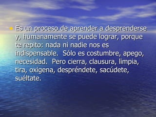 • Es un proceso de aprender a desprenderse
 y, humanamente se puede lograr, porque
 te repito: nada ni nadie nos es
 indispensable. Sólo es costumbre, apego,
 necesidad. Pero cierra, clausura, limpia,
 tira, oxigena, despréndete, sacúdete,
 suéltate.
 