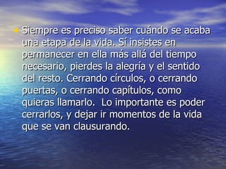 • Siempre es preciso saber cuándo se acaba
 una etapa de la vida. Sí insistes en
 permanecer en ella más allá del tiempo
 necesario, pierdes la alegría y el sentido
 del resto. Cerrando círculos, o cerrando
 puertas, o cerrando capítulos, como
 quieras llamarlo. Lo importante es poder
 cerrarlos, y dejar ir momentos de la vida
 que se van clausurando.
 