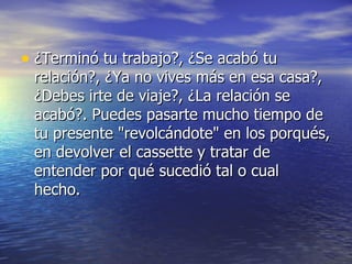 • ¿Terminó tu trabajo?, ¿Se acabó tu
 relación?, ¿Ya no vives más en esa casa?,
 ¿Debes irte de viaje?, ¿La relación se
 acabó?. Puedes pasarte mucho tiempo de
 tu presente "revolcándote" en los porqués,
 en devolver el cassette y tratar de
 entender por qué sucedió tal o cual
 hecho.
 