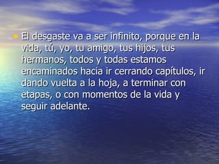 • El desgaste va a ser infinito, porque en la
 vida, tú, yo, tu amigo, tus hijos, tus
 hermanos, todos y todas estamos
 encaminados hacia ir cerrando capítulos, ir
 dando vuelta a la hoja, a terminar con
 etapas, o con momentos de la vida y
 seguir adelante.
 