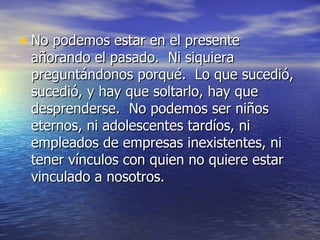 • No podemos estar en el presente
 añorando el pasado. Ni siquiera
 preguntándonos porqué. Lo que sucedió,
 sucedió, y hay que soltarlo, hay que
 desprenderse. No podemos ser niños
 eternos, ni adolescentes tardíos, ni
 empleados de empresas inexistentes, ni
 tener vínculos con quien no quiere estar
 vinculado a nosotros.
 
