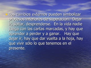 • Los cambios externos pueden simbolizar
 procesos interiores de superación. Dejar
 ir, soltar, desprenderse. En la vida nadie
 juega con las cartas marcadas, y hay que
 aprender a perder y a ganar. Hay que
 dejar ir, hay que dar vuelta a la hoja, hay
 que vivir sólo lo que tenemos en el
 presente.
 