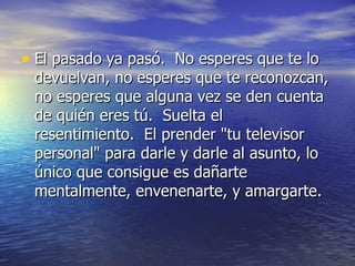 • El pasado ya pasó. No esperes que te lo
 devuelvan, no esperes que te reconozcan,
 no esperes que alguna vez se den cuenta
 de quién eres tú. Suelta el
 resentimiento. El prender "tu televisor
 personal" para darle y darle al asunto, lo
 único que consigue es dañarte
 mentalmente, envenenarte, y amargarte.
 