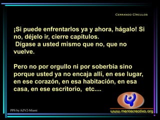 PPS by AZV2-Miami
Cerrando Círculos
¡Si puede enfrentarlos ya y ahora, hágalo! Si
no, déjelo ir, cierre capítulos.
Dígase a usted mismo que no, que no
vuelve.
Pero no por orgullo ni por soberbia sino
porque usted ya no encaja allí, en ese lugar,
en ese corazón, en esa habitación, en esa
casa, en ese escritorio, etc....
 