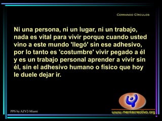 PPS by AZV2-Miami
Cerrando Círculos
Ni una persona, ni un lugar, ni un trabajo,
nada es vital para vivir porque cuando usted
vino a este mundo 'llegó' sin ese adhesivo,
por lo tanto es 'costumbre' vivir pegado a él
y es un trabajo personal aprender a vivir sin
él, sin el adhesivo humano o físico que hoy
le duele dejar ir.
 