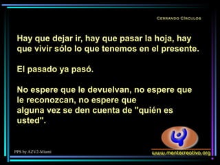PPS by AZV2-Miami
Cerrando Círculos
Hay que dejar ir, hay que pasar la hoja, hay
que vivir sólo lo que tenemos en el presente.
El pasado ya pasó.
No espere que le devuelvan, no espere que
le reconozcan, no espere que
alguna vez se den cuenta de "quién es
usted".
 
