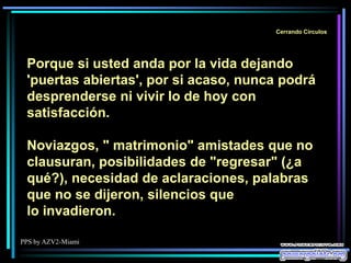 PPS by AZV2-Miami
Cerrando Círculos
Porque si usted anda por la vida dejando
'puertas abiertas', por si acaso, nunca podrá
desprenderse ni vivir lo de hoy con
satisfacción.
Noviazgos, " matrimonio" amistades que no
clausuran, posibilidades de "regresar" (¿a
qué?), necesidad de aclaraciones, palabras
que no se dijeron, silencios que
lo invadieron.
 