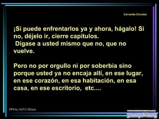 PPS by AZV2-Miami
Cerrando Círculos
¡Si puede enfrentarlos ya y ahora, hágalo! Si
no, déjelo ir, cierre capítulos.
Dígase a usted mismo que no, que no
vuelve.
Pero no por orgullo ni por soberbia sino
porque usted ya no encaja allí, en ese lugar,
en ese corazón, en esa habitación, en esa
casa, en ese escritorio, etc....
 