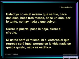 PPS by AZV2-Miami
Cerrando Círculos
Usted ya no es el mismo que se fue, hace
dos días, hace tres meses, hace un año, por
lo tanto, no hay nada a que volver.
Cierre la puerta, pase la hoja, cierre el
círculo.
Ni usted será el mismo, ni el entorno al que
regresa será igual porque en la vida nada se
queda quieto, nada es estático.
 