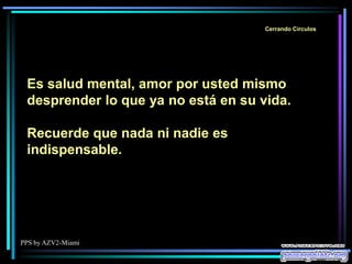 PPS by AZV2-Miami
Cerrando Círculos
Es salud mental, amor por usted mismo
desprender lo que ya no está en su vida.
Recuerde que nada ni nadie es
indispensable.
 