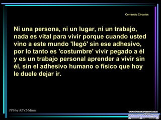 PPS by AZV2-Miami
Cerrando Círculos
Ni una persona, ni un lugar, ni un trabajo,
nada es vital para vivir porque cuando usted
vino a este mundo 'llegó' sin ese adhesivo,
por lo tanto es 'costumbre' vivir pegado a él
y es un trabajo personal aprender a vivir sin
él, sin el adhesivo humano o físico que hoy
le duele dejar ir.
 