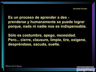 PPS by AZV2-Miami
Cerrando Círculos
Es un proceso de aprender a des -
prenderse y humanamente se puede lograr
porque, nada ni nadie nos es indispensable.
Sólo es costumbre, apego, necesidad.
Pero... cierre, clausure, limpie, tire, oxigene,
despréndase, sacuda, suelte.
 