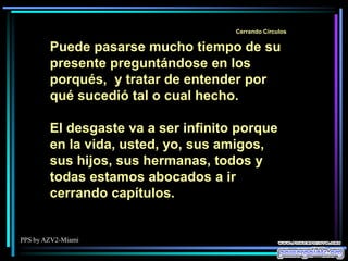 PPS by AZV2-Miami
Cerrando Círculos
Puede pasarse mucho tiempo de su
presente preguntándose en los
porqués, y tratar de entender por
qué sucedió tal o cual hecho.
El desgaste va a ser infinito porque
en la vida, usted, yo, sus amigos,
sus hijos, sus hermanas, todos y
todas estamos abocados a ir
cerrando capítulos.
 