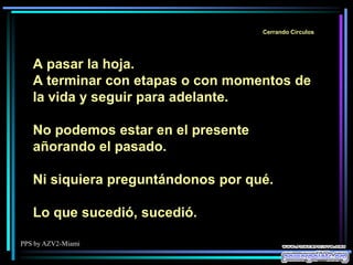 PPS by AZV2-Miami
Cerrando Círculos
A pasar la hoja.
A terminar con etapas o con momentos de
la vida y seguir para adelante.
No podemos estar en el presente
añorando el pasado.
Ni siquiera preguntándonos por qué.
Lo que sucedió, sucedió.
 