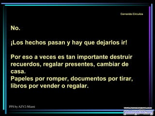 PPS by AZV2-Miami
Cerrando Círculos
No.
¡Los hechos pasan y hay que dejarlos ir!
Por eso a veces es tan importante destruir
recuerdos, regalar presentes, cambiar de
casa.
Papeles por romper, documentos por tirar,
libros por vender o regalar.
 