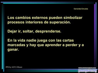 PPS by AZV2-Miami
Cerrando Círculos
Los cambios externos pueden simbolizar
procesos interiores de superación.
Dejar ir, soltar, desprenderse.
En la vida nadie juega con las cartas
marcadas y hay que aprender a perder y a
ganar.
 