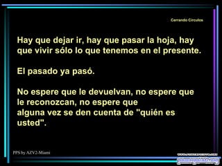PPS by AZV2-Miami
Cerrando Círculos
Hay que dejar ir, hay que pasar la hoja, hay
que vivir sólo lo que tenemos en el presente.
El pasado ya pasó.
No espere que le devuelvan, no espere que
le reconozcan, no espere que
alguna vez se den cuenta de "quién es
usted".
 