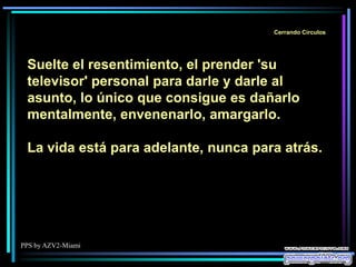 PPS by AZV2-Miami
Cerrando Círculos
Suelte el resentimiento, el prender 'su
televisor' personal para darle y darle al
asunto, lo único que consigue es dañarlo
mentalmente, envenenarlo, amargarlo.
La vida está para adelante, nunca para atrás.
 