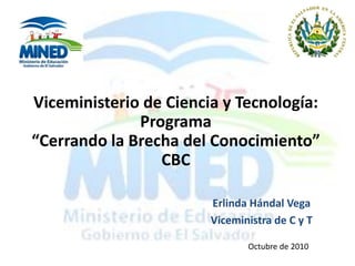 Viceministerio de Ciencia y Tecnología:
Programa
“Cerrando la Brecha del Conocimiento”
CBC
Erlinda Hándal Vega
Viceministra de C y T
Octubre de 2010
 