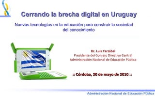 Cerrando la brecha digital en Uruguay Nuevas tecnologías en la educación para construir la sociedad  del conocimiento :: Córdoba, 20 de mayo de 2010 :: Dr. Luis Yarzábal Presidente del Consejo Directivo Central Administración Nacional de Educación Pública 